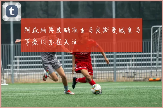 阿森纳再度瞄准吉马良斯曼城皇马等豪门亦在关注
