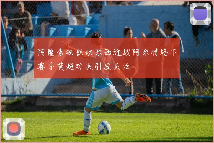 阿隆索执教切尔西迎战阿尔特塔下赛季英超对决引发关注