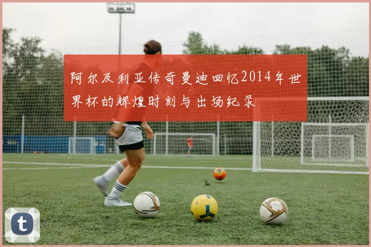 阿尔及利亚传奇曼迪回忆2014年世界杯的辉煌时刻与出场纪录
