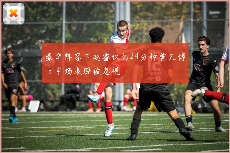 豪华阵容下赵睿仅打24分钟曾凡博上半场表现被忽视