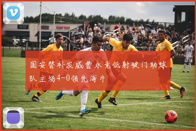 国安替补发威曹永竞低射破门助球队主场4-0领先海牛