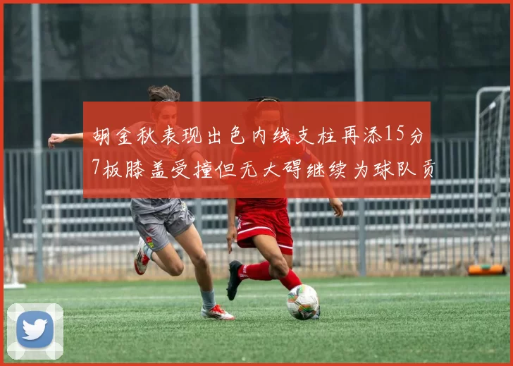 胡金秋表现出色内线支柱再添15分7板膝盖受撞但无大碍继续为球队贡献力量