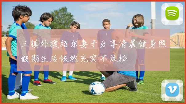 三镇外援绍尔妻子分享清晨健身照假期生活依然充实不放松