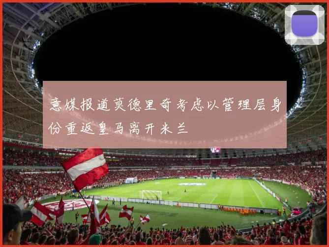意媒报道莫德里奇考虑以管理层身份重返皇马离开米兰
