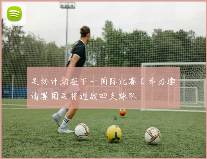 足协计划在下一国际比赛日举办邀请赛国足将迎战四支球队