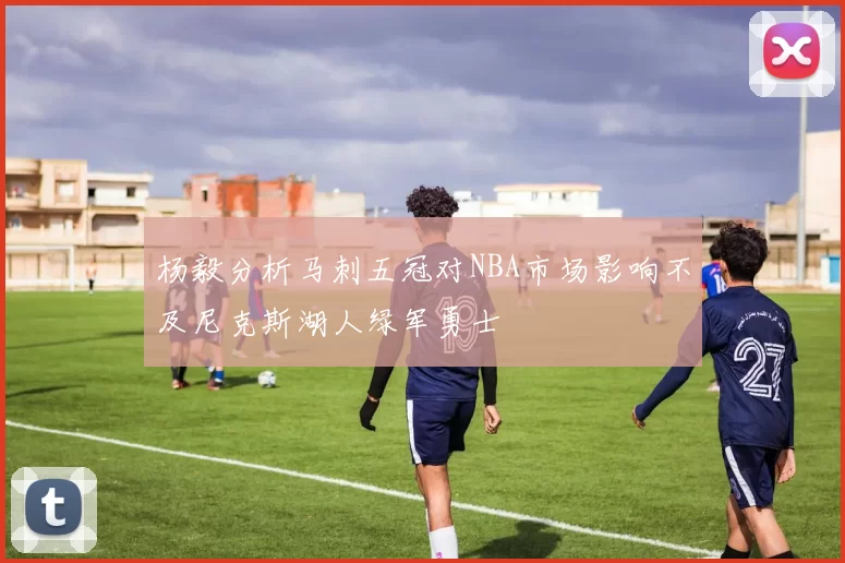 杨毅分析马刺五冠对NBA市场影响不及尼克斯湖人绿军勇士
