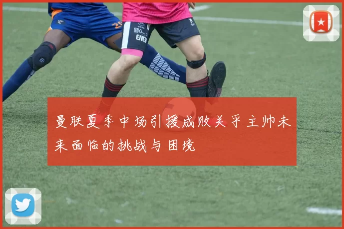 曼联夏季中场引援成败关乎主帅未来面临的挑战与困境