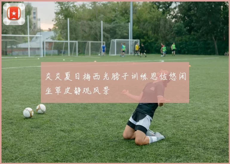 炎炎夏日梅西光膀子训练恩佐悠闲坐草皮静观风景