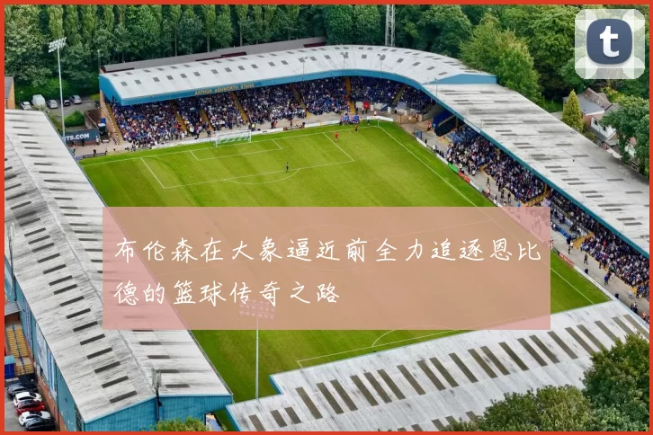 布伦森在大象逼近前全力追逐恩比德的篮球传奇之路