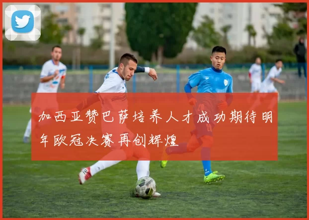 加西亚赞巴萨培养人才成功期待明年欧冠决赛再创辉煌